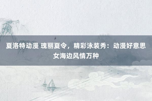 夏洛特动漫 瑰丽夏令，精彩泳装秀：动漫好意思女海边风情万种