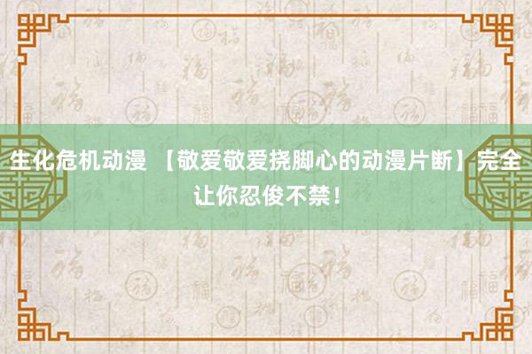 生化危机动漫 【敬爱敬爱挠脚心的动漫片断】完全让你忍俊不禁！