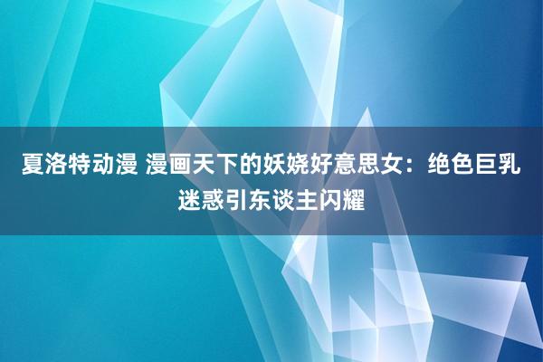 夏洛特动漫 漫画天下的妖娆好意思女：绝色巨乳迷惑引东谈主闪耀