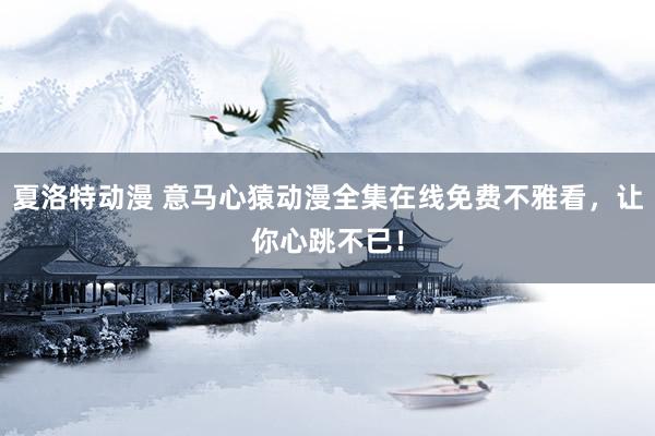 夏洛特动漫 意马心猿动漫全集在线免费不雅看，让你心跳不已！