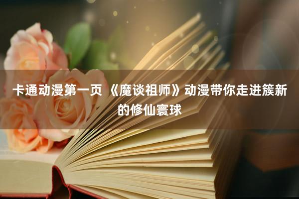 卡通动漫第一页 《魔谈祖师》动漫带你走进簇新的修仙寰球