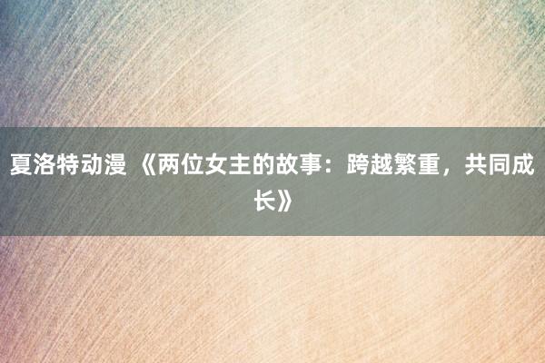 夏洛特动漫 《两位女主的故事：跨越繁重，共同成长》