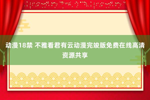 动漫18禁 不雅看君有云动漫完竣版免费在线高清资源共享
