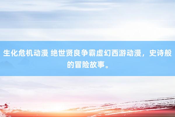 生化危机动漫 绝世贤良争霸虚幻西游动漫，史诗般的冒险故事。
