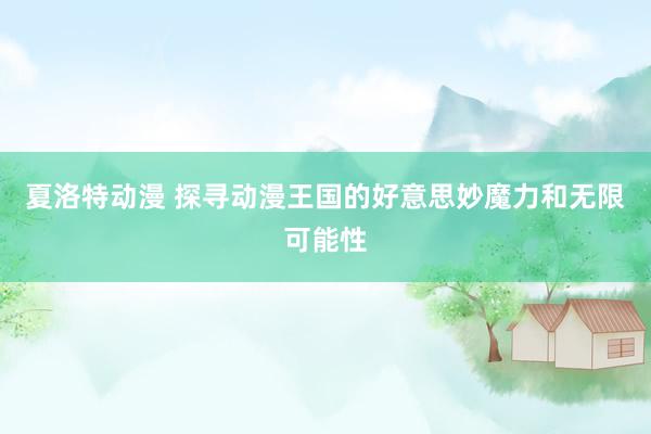 夏洛特动漫 探寻动漫王国的好意思妙魔力和无限可能性