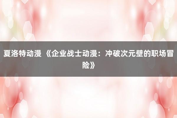夏洛特动漫 《企业战士动漫：冲破次元壁的职场冒险》