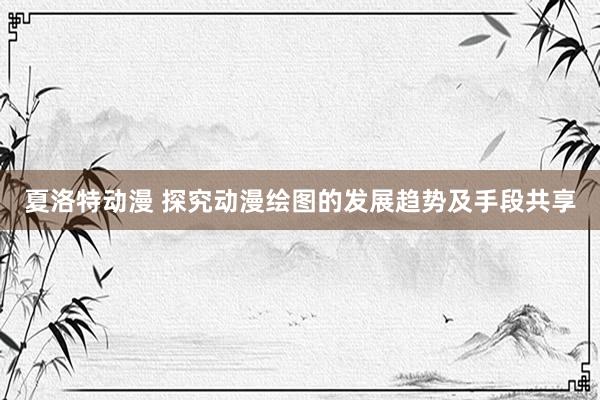 夏洛特动漫 探究动漫绘图的发展趋势及手段共享