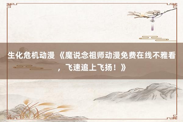 生化危机动漫 《魔说念祖师动漫免费在线不雅看，飞速追上飞扬！》