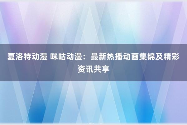 夏洛特动漫 咪咕动漫：最新热播动画集锦及精彩资讯共享