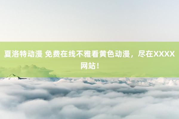 夏洛特动漫 免费在线不雅看黄色动漫，尽在XXXX网站！
