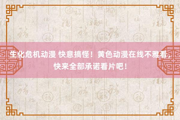 生化危机动漫 快意搞怪！黄色动漫在线不雅看，快来全部承诺看片吧！