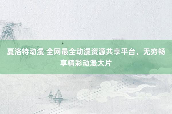 夏洛特动漫 全网最全动漫资源共享平台，无穷畅享精彩动漫大片