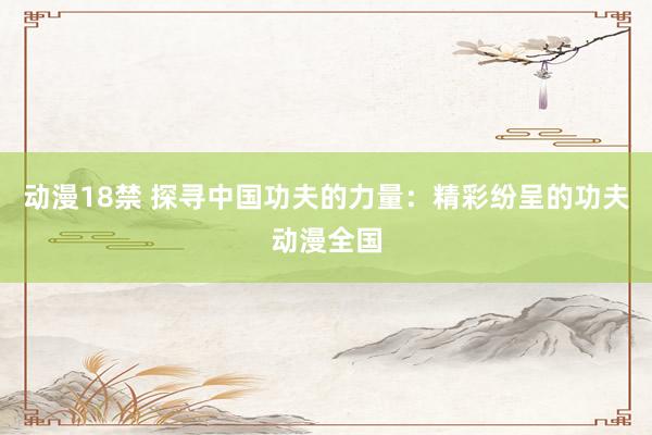 动漫18禁 探寻中国功夫的力量：精彩纷呈的功夫动漫全国