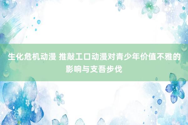 生化危机动漫 推敲工口动漫对青少年价值不雅的影响与支吾步伐