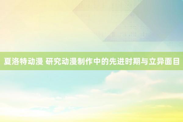 夏洛特动漫 研究动漫制作中的先进时期与立异面目