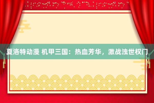 夏洛特动漫 机甲三国：热血芳华，激战浊世权门