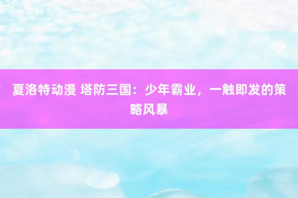 夏洛特动漫 塔防三国：少年霸业，一触即发的策略风暴