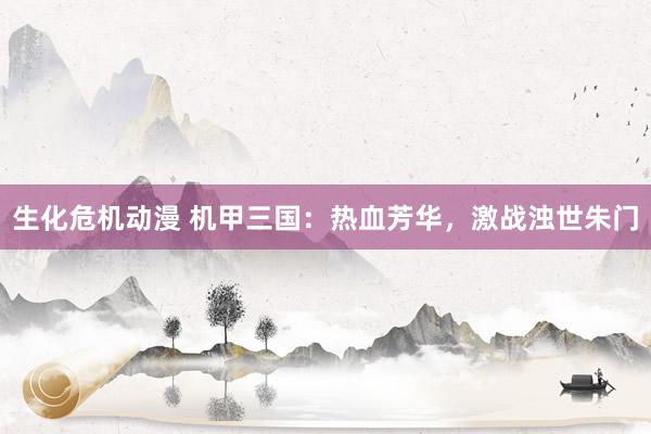 生化危机动漫 机甲三国：热血芳华，激战浊世朱门