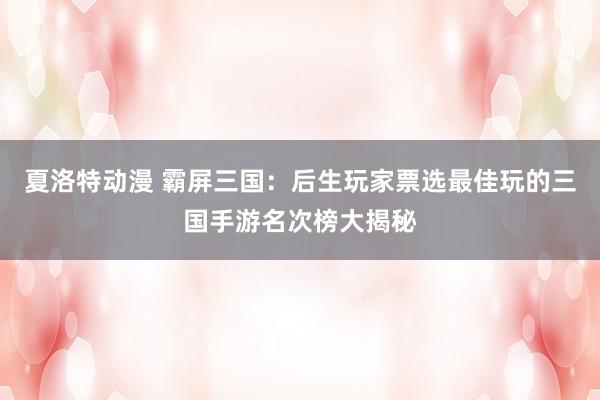 夏洛特动漫 霸屏三国：后生玩家票选最佳玩的三国手游名次榜大揭秘
