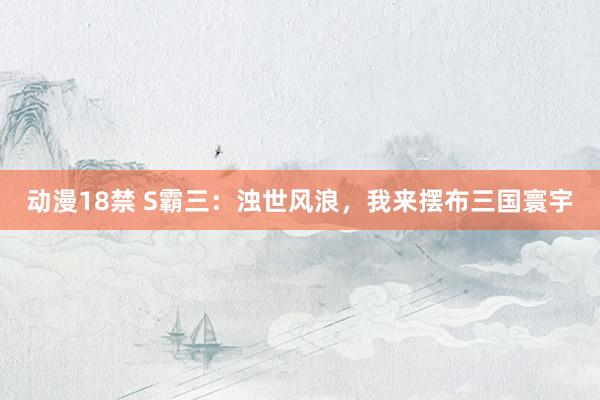 动漫18禁 S霸三：浊世风浪，我来摆布三国寰宇