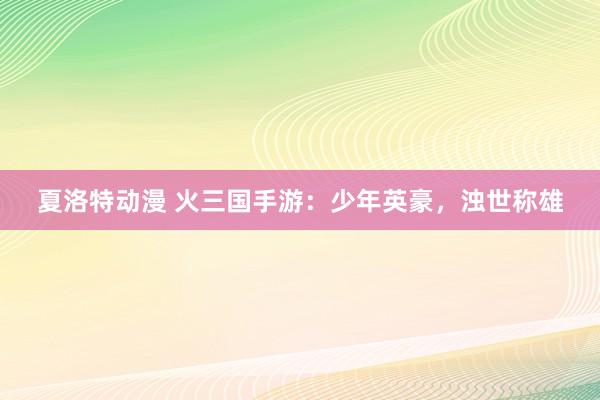 夏洛特动漫 火三国手游：少年英豪，浊世称雄