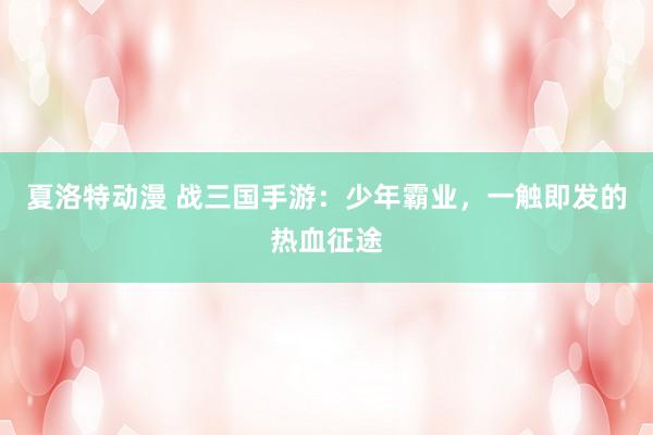 夏洛特动漫 战三国手游：少年霸业，一触即发的热血征途