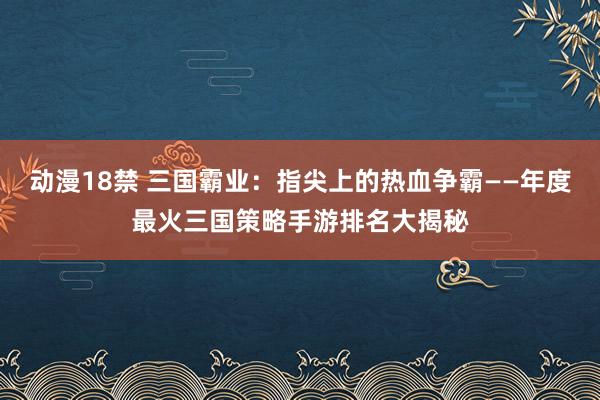 动漫18禁 三国霸业：指尖上的热血争霸——年度最火三国策略手游排名大揭秘