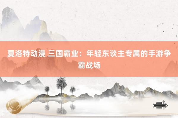 夏洛特动漫 三国霸业：年轻东谈主专属的手游争霸战场