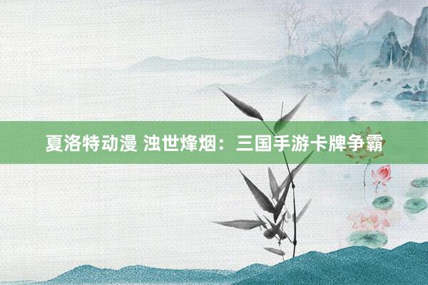 夏洛特动漫 浊世烽烟：三国手游卡牌争霸