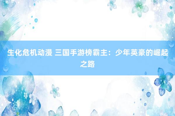 生化危机动漫 三国手游榜霸主：少年英豪的崛起之路
