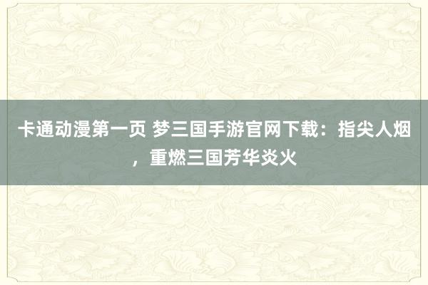 卡通动漫第一页 梦三国手游官网下载：指尖人烟，重燃三国芳华炎火