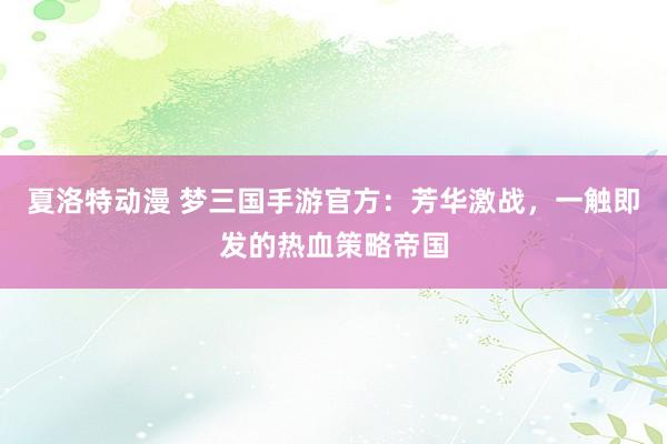夏洛特动漫 梦三国手游官方：芳华激战，一触即发的热血策略帝国