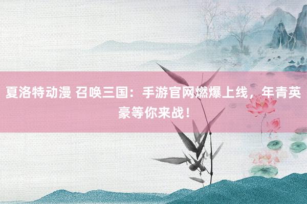 夏洛特动漫 召唤三国：手游官网燃爆上线，年青英豪等你来战！