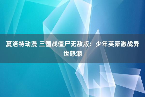 夏洛特动漫 三国战僵尸无敌版：少年英豪激战异世怒潮