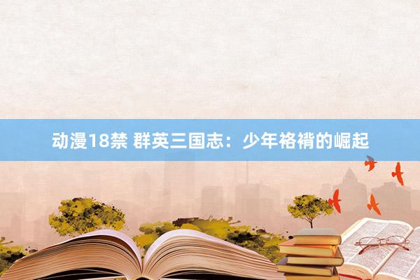 动漫18禁 群英三国志：少年袼褙的崛起