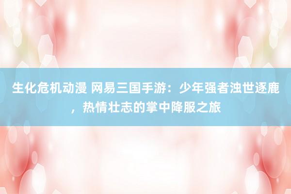 生化危机动漫 网易三国手游：少年强者浊世逐鹿，热情壮志的掌中降服之旅