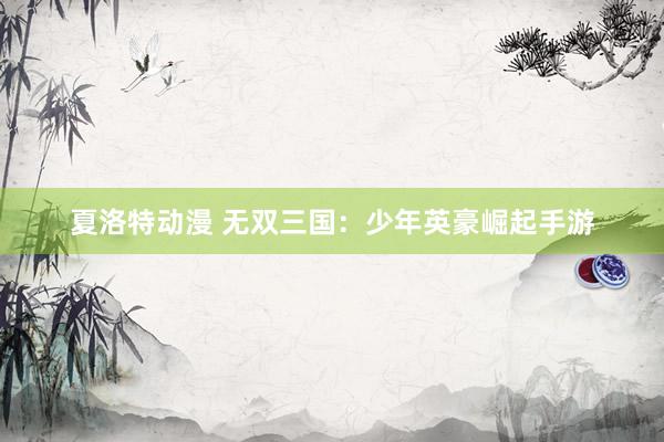 夏洛特动漫 无双三国：少年英豪崛起手游
