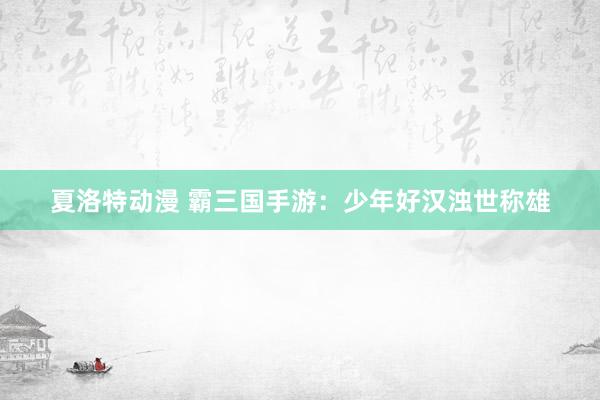 夏洛特动漫 霸三国手游：少年好汉浊世称雄