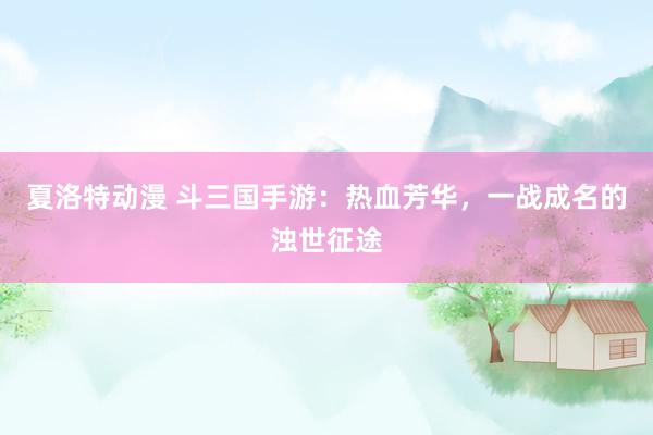 夏洛特动漫 斗三国手游：热血芳华，一战成名的浊世征途