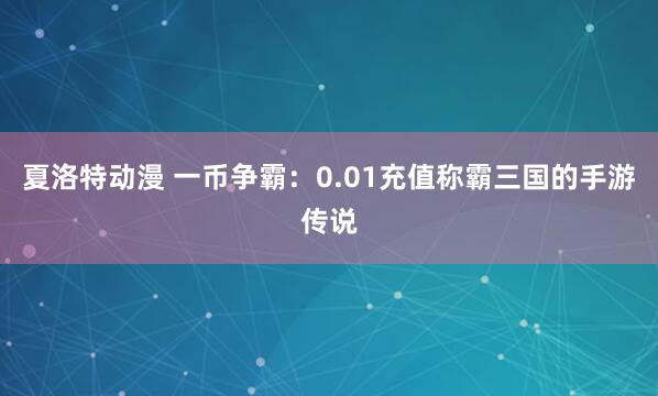 夏洛特动漫 一币争霸：0.01充值称霸三国的手游传说