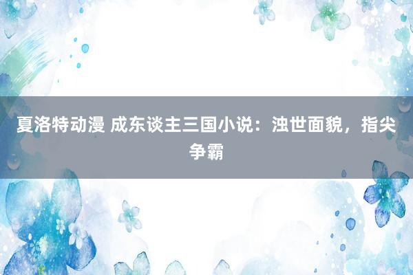 夏洛特动漫 成东谈主三国小说：浊世面貌，指尖争霸