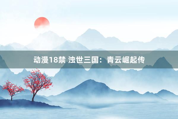 动漫18禁 浊世三国：青云崛起传