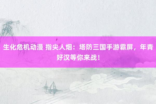 生化危机动漫 指尖人烟：塔防三国手游霸屏，年青好汉等你来战！