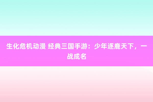 生化危机动漫 经典三国手游：少年逐鹿天下，一战成名