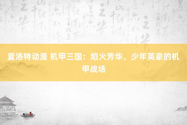 夏洛特动漫 机甲三国：焰火芳华，少年英豪的机甲战场