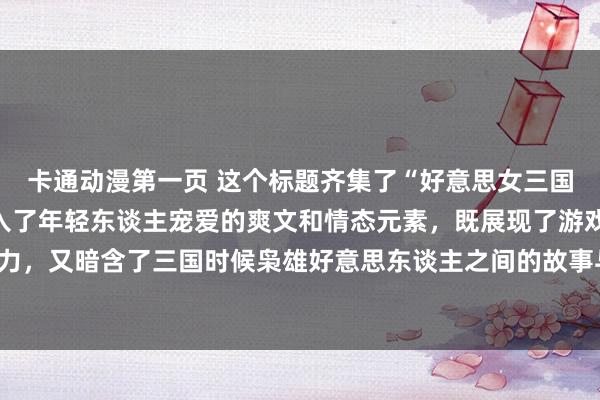 卡通动漫第一页 这个标题齐集了“好意思女三国手游”的元素，同期融入了年轻东谈主宠爱的爽文和情态元素，既展现了游戏中女性扮装的魔力，又暗含了三国时候枭雄好意思东谈主之间的故事与情态纠葛，应该八成眩惑年轻玩家的存眷。