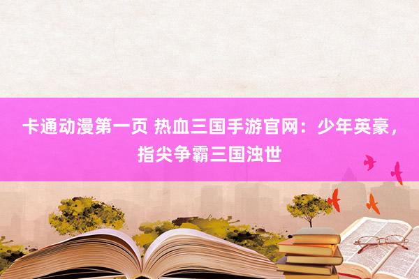 卡通动漫第一页 热血三国手游官网：少年英豪，指尖争霸三国浊世