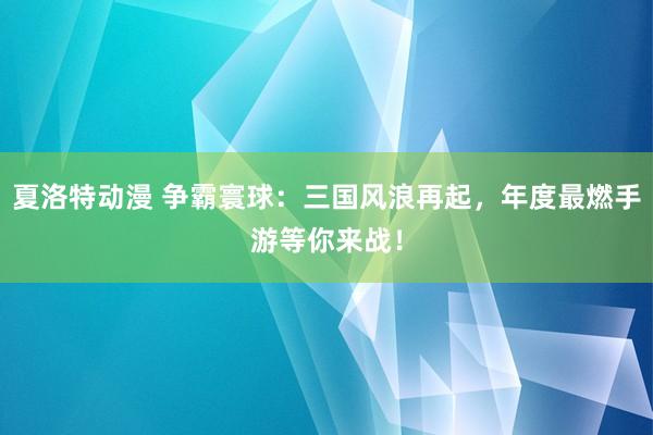 夏洛特动漫 争霸寰球：三国风浪再起，年度最燃手游等你来战！