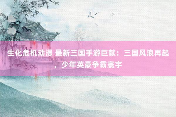 生化危机动漫 最新三国手游巨献：三国风浪再起，少年英豪争霸寰宇