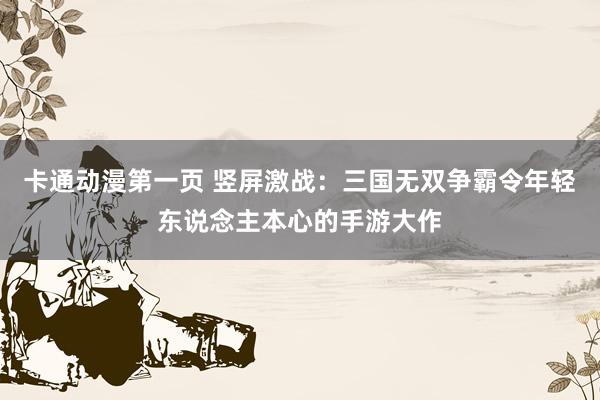 卡通动漫第一页 竖屏激战：三国无双争霸令年轻东说念主本心的手游大作